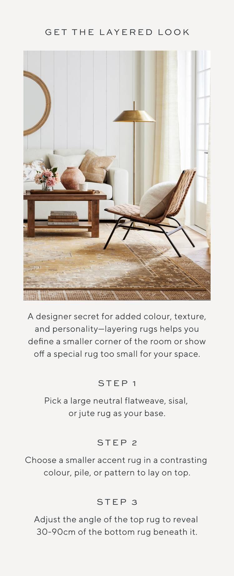A designer secret for added colour, texture, and personality—layering rugs helps you define a smaller corner of the room or show off a special rug too small for your space. Step 1, Pick a large neutral flatweave, sisal, or jute rug as your base. Step 2, Choose a smaller accent rug in a contrasting colour, pile, or pattern to lay on top. Step 3, Adjust the angle of the top rug to reveal 30-90cm of the bottom rug beneath it.